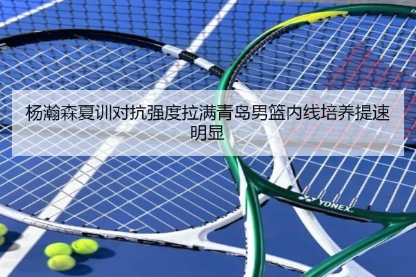 杨瀚森夏训对抗强度拉满青岛男篮内线培养提速明显