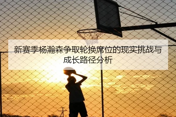 新赛季杨瀚森争取轮换席位的现实挑战与成长路径分析