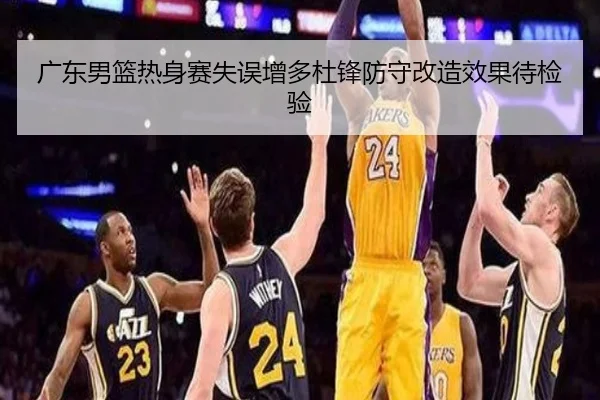 广东男篮热身赛失误增多杜锋防守改造效果待检验